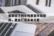 星空体育app下载-曼联签下阿尔梅里亚年轻球员，重金打造未来之星