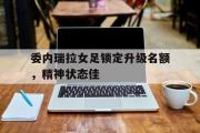 星空体育app-委内瑞拉女足锁定升级名额，精神状态佳
