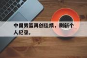 星空体育app-中国男篮再创佳绩，刷新个人纪录。