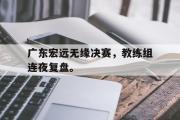 星空体育app官方下载-广东宏远无缘决赛，教练组连夜复盘。