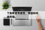 星空体育app官方下载-丁俊晖宣布退役，球迷纷纷送祝福。