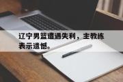 星空体育app下载-辽宁男篮遭遇失利，主教练表示遗憾。