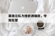 星空体育app下载-英格兰队力挫欧洲强敌，夺冠在望