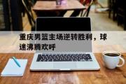 星空体育app官方网站-重庆男篮主场逆转胜利，球迷沸腾欢呼