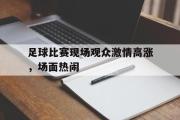 星空体育app官方网站-足球比赛现场观众激情高涨，场面热闹