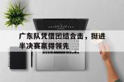 星空体育app官方下载-广东队凭借团结合击，挺进半决赛赢得领先