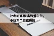 星空体育app下载-比利时客场-击败爱尔兰，小组第二位置稳固