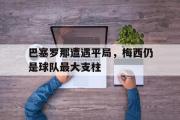 星空体育app下载-巴塞罗那遭遇平局，梅西仍是球队最大支柱