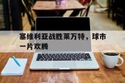 星空体育app官方下载-塞维利亚战胜莱万特，球市一片欢腾