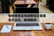 星空体育app官方网站-柏林赫塔主场战胜埃尔查皇家乌拉尔，取得胜利