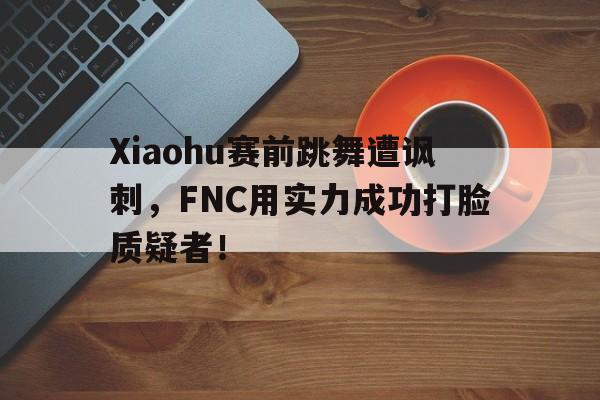 Xiaohu赛前跳舞遭讽刺，FNC用实力成功打脸质疑者！